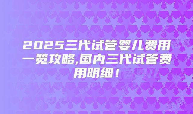 2025三代试管婴儿费用一览攻略,国内三代试管费用明细！