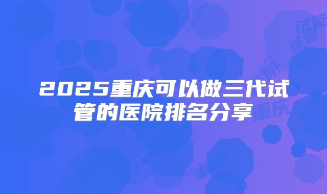 2025重庆可以做三代试管的医院排名分享