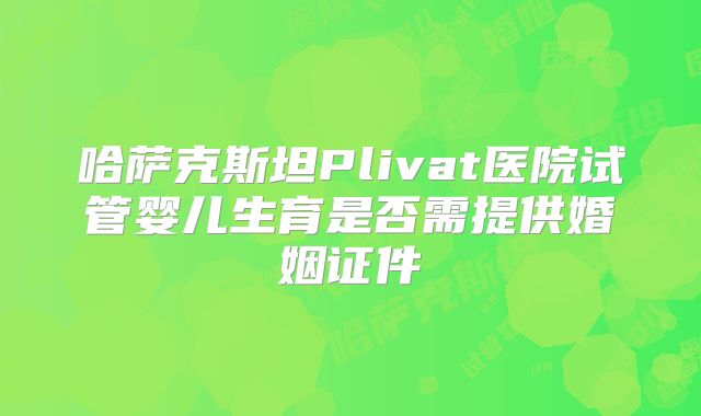 哈萨克斯坦Plivat医院试管婴儿生育是否需提供婚姻证件