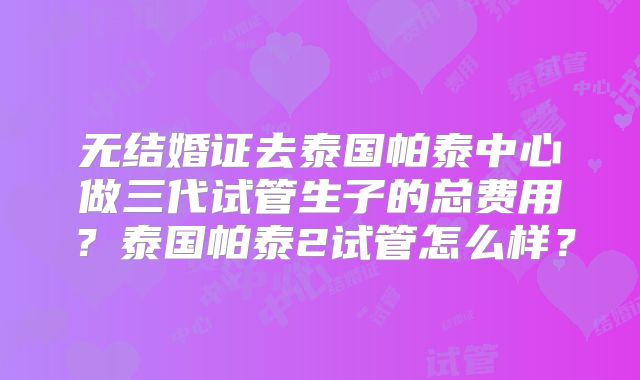 无结婚证去泰国帕泰中心做三代试管生子的总费用?泰国帕泰2试管怎么样?