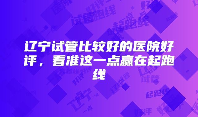 辽宁试管比较好的医院好评,看准这一点赢在起跑线