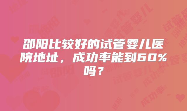 邵阳比较好的试管婴儿医院地址,成功率能到60%吗?