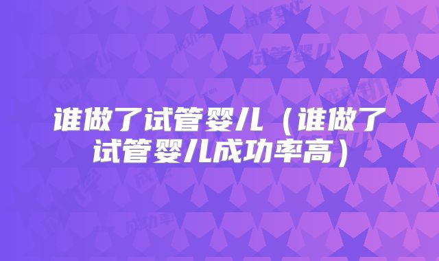 谁做了试管婴儿(谁做了试管婴儿成功率高)