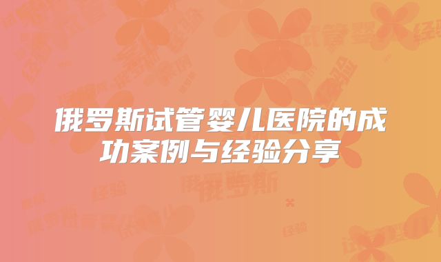 俄罗斯试管婴儿医院的成功案例与经验分享