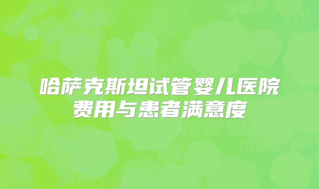 哈萨克斯坦试管婴儿医院费用与患者满意度