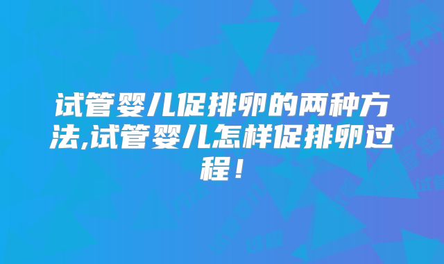 试管婴儿促排卵的两种方法,试管婴儿怎样促排卵过程!