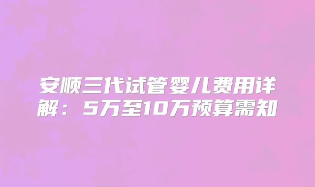安顺三代试管婴儿费用详解：5万至10万预算需知