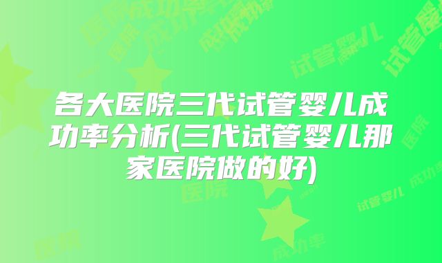 各大医院三代试管婴儿成功率分析(三代试管婴儿那家医院做的好)