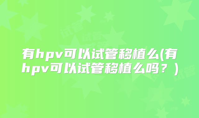 有hpv可以试管移植么(有hpv可以试管移植么吗?)