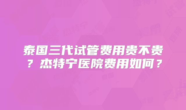 泰国三代试管费用贵不贵?杰特宁医院费用如何?