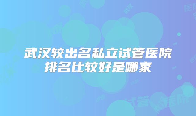 武汉较出名私立试管医院排名比较好是哪家