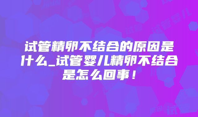 试管精卵不结合的原因是什么_试管婴儿精卵不结合是怎么回事!