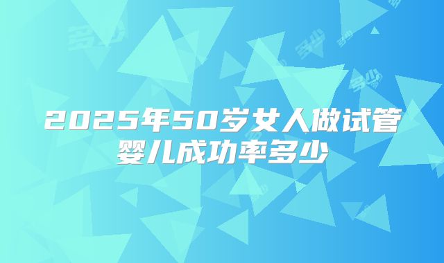 2025年50岁女人做试管婴儿成功率多少
