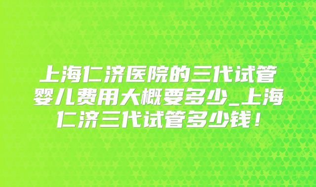 上海仁济医院的三代试管婴儿费用大概要多少_上海仁济三代试管多少钱!