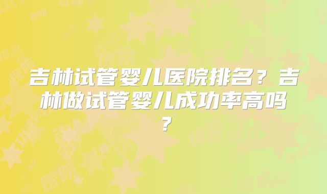 吉林试管婴儿医院排名？吉林做试管婴儿成功率高吗？