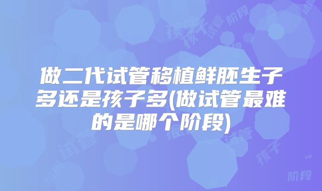 做二代试管移植鲜胚生子多还是孩子多(做试管最难的是哪个阶段)