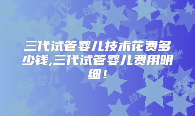 三代试管婴儿技术花费多少钱,三代试管婴儿费用明细!