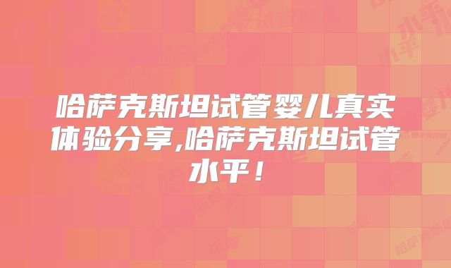 哈萨克斯坦试管婴儿真实体验分享,哈萨克斯坦试管水平!