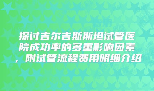 探讨吉尔吉斯斯坦试管医院成功率的多重影响因素,附试管流程费用明细介绍