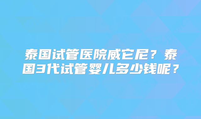 泰国试管医院威它尼?泰国3代试管婴儿多少钱呢?