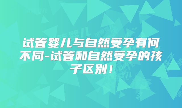 试管婴儿与自然受孕有何不同-试管和自然受孕的孩子区别!