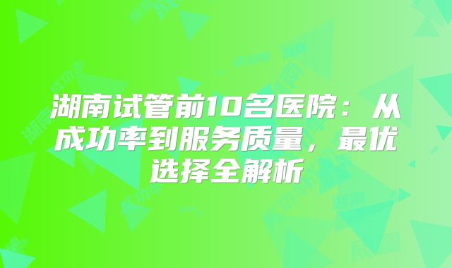 湖南试管前10名医院：从成功率到服务质量，最优选择全解析