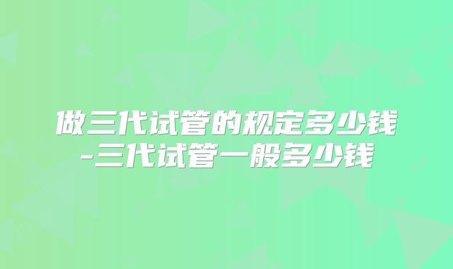 做三代试管的规定多少钱-三代试管一般多少钱