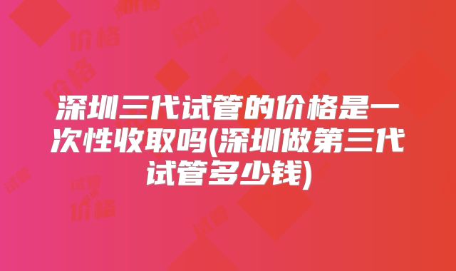深圳三代试管的价格是一次性收取吗(深圳做第三代试管多少钱)