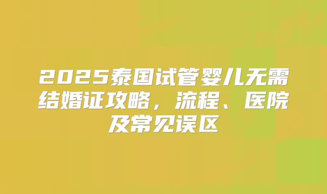 2025泰国试管婴儿无需结婚证攻略,流程、医院及常见误区