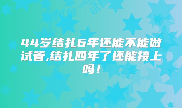 44岁结扎6年还能不能做试管,结扎四年了还能接上吗!