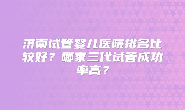 济南试管婴儿医院排名比较好？哪家三代试管成功率高？