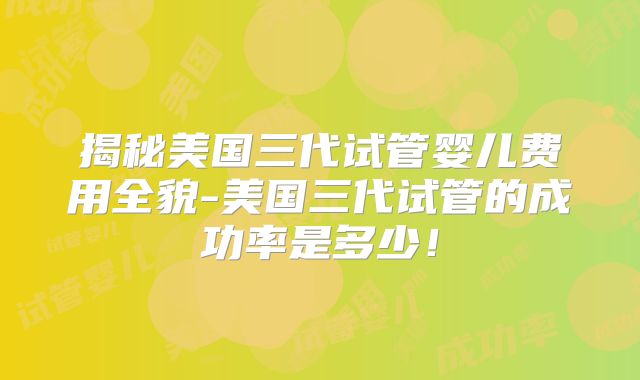 揭秘美国三代试管婴儿费用全貌-美国三代试管的成功率是多少！