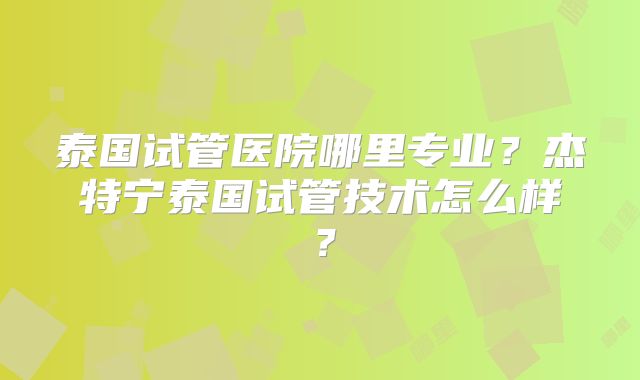 泰国试管医院哪里专业?杰特宁泰国试管技术怎么样?