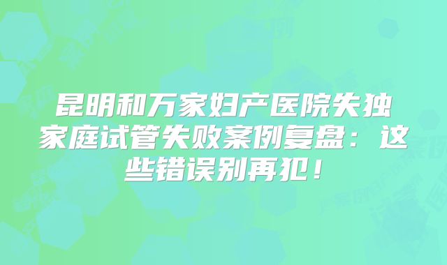 昆明和万家妇产医院失独家庭试管失败案例复盘：这些错误别再犯！