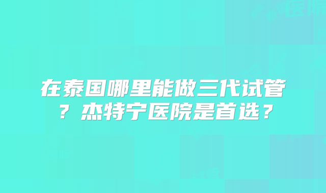 在泰国哪里能做三代试管?杰特宁医院是首选?