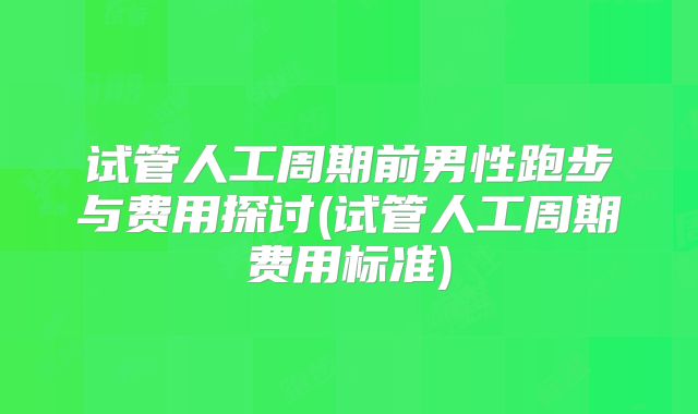 试管人工周期前男性跑步与费用探讨(试管人工周期费用标准)