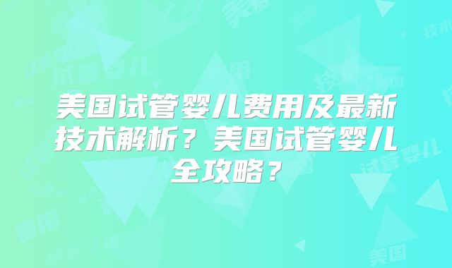 美国试管婴儿费用及最新技术解析?美国试管婴儿全攻略?