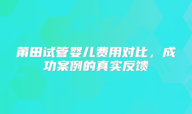 莆田试管婴儿费用对比，成功案例的真实反馈