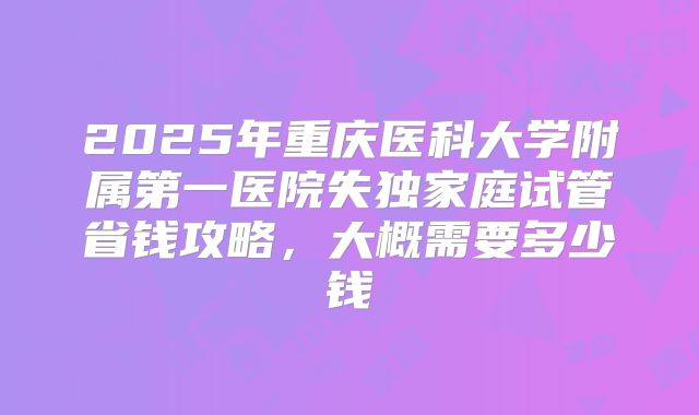 2025年重庆医科大学附属第一医院失独家庭试管省钱攻略，大概需要多少钱