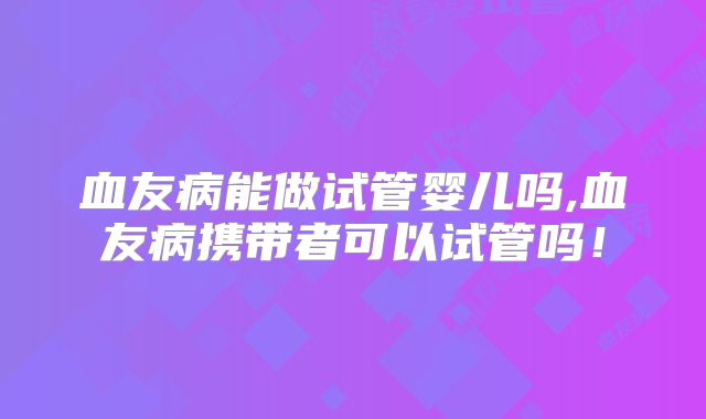 血友病能做试管婴儿吗,血友病携带者可以试管吗!