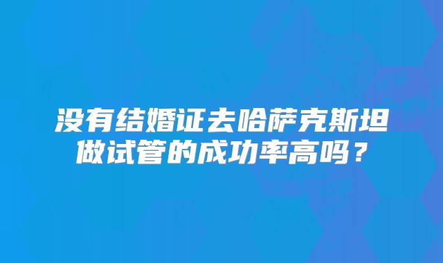没有结婚证去哈萨克斯坦做试管的成功率高吗？