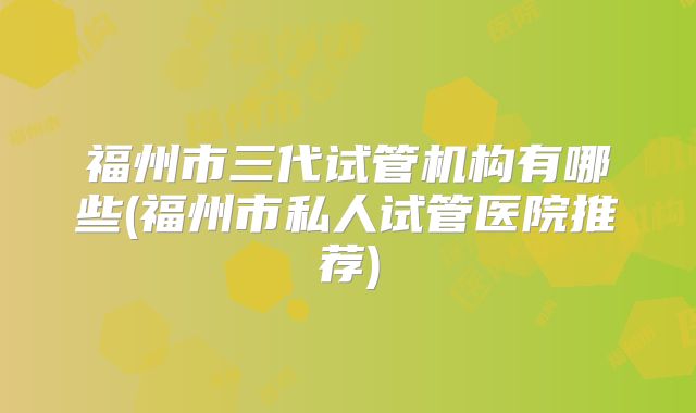 福州市三代试管机构有哪些(福州市私人试管医院推荐)