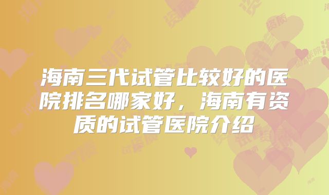 海南三代试管比较好的医院排名哪家好，海南有资质的试管医院介绍