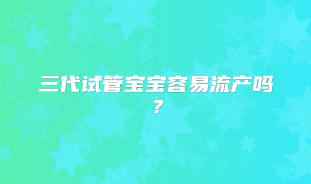 三代试管宝宝容易流产吗?