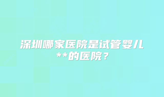 深圳哪家医院是试管婴儿**的医院？