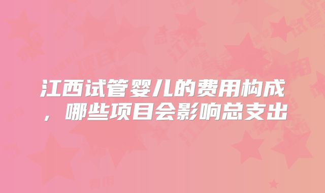江西试管婴儿的费用构成,哪些项目会影响总支出