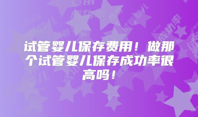试管婴儿保存费用!做那个试管婴儿保存成功率很高吗!