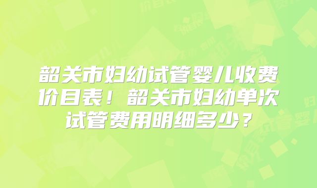韶关市妇幼试管婴儿收费价目表!韶关市妇幼单次试管费用明细多少?