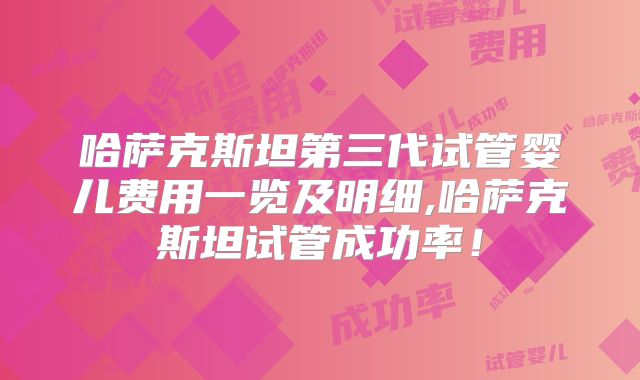 哈萨克斯坦第三代试管婴儿费用一览及明细,哈萨克斯坦试管成功率!