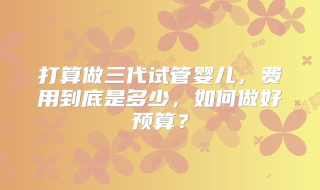 打算做三代试管婴儿,费用到底是多少,如何做好预算?